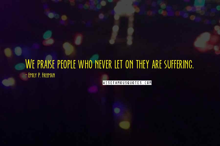 Emily P. Freeman Quotes: We praise people who never let on they are suffering.