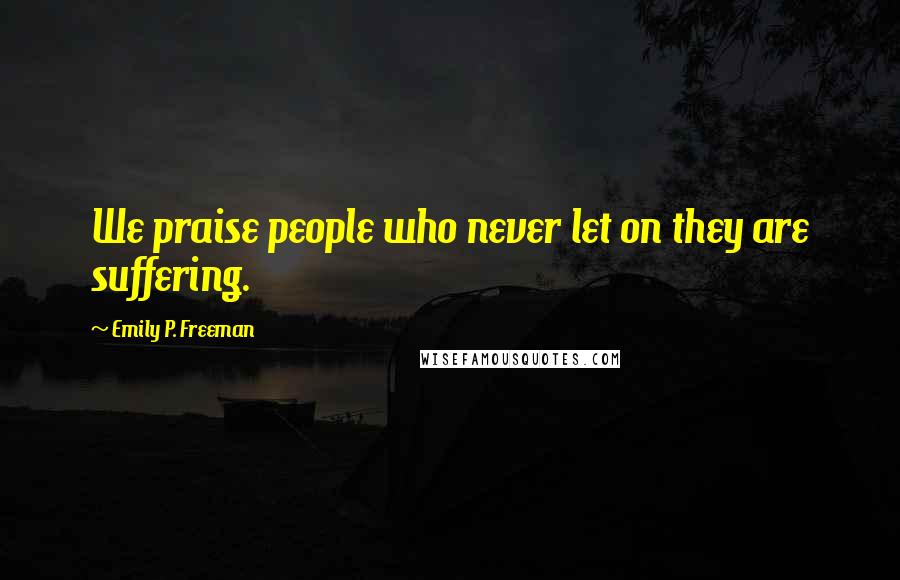 Emily P. Freeman Quotes: We praise people who never let on they are suffering.