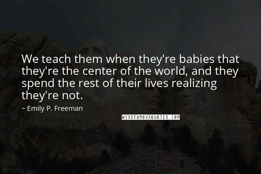 Emily P. Freeman Quotes: We teach them when they're babies that they're the center of the world, and they spend the rest of their lives realizing they're not.