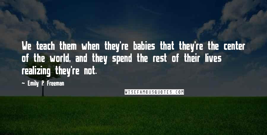 Emily P. Freeman Quotes: We teach them when they're babies that they're the center of the world, and they spend the rest of their lives realizing they're not.