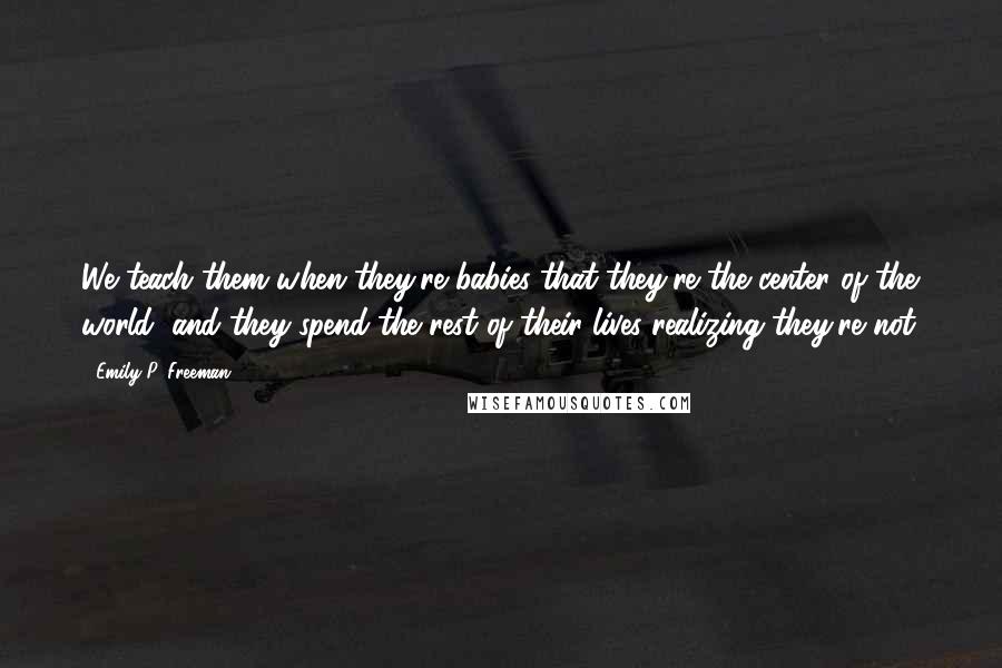 Emily P. Freeman Quotes: We teach them when they're babies that they're the center of the world, and they spend the rest of their lives realizing they're not.