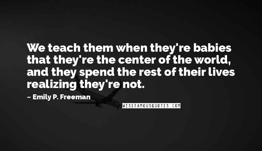 Emily P. Freeman Quotes: We teach them when they're babies that they're the center of the world, and they spend the rest of their lives realizing they're not.