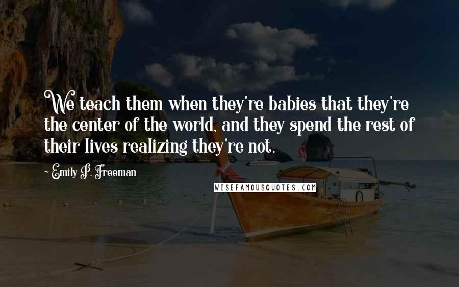 Emily P. Freeman Quotes: We teach them when they're babies that they're the center of the world, and they spend the rest of their lives realizing they're not.