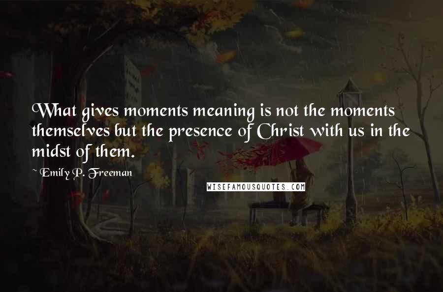 Emily P. Freeman Quotes: What gives moments meaning is not the moments themselves but the presence of Christ with us in the midst of them.