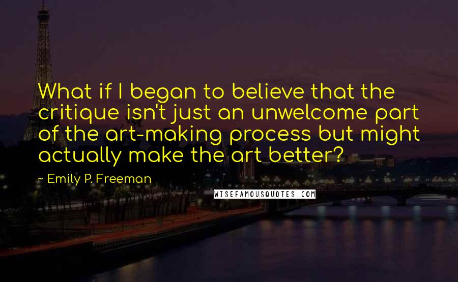 Emily P. Freeman Quotes: What if I began to believe that the critique isn't just an unwelcome part of the art-making process but might actually make the art better?