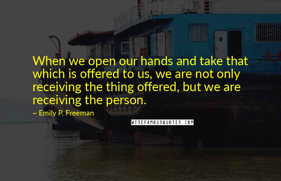Emily P. Freeman Quotes: When we open our hands and take that which is offered to us, we are not only receiving the thing offered, but we are receiving the person.