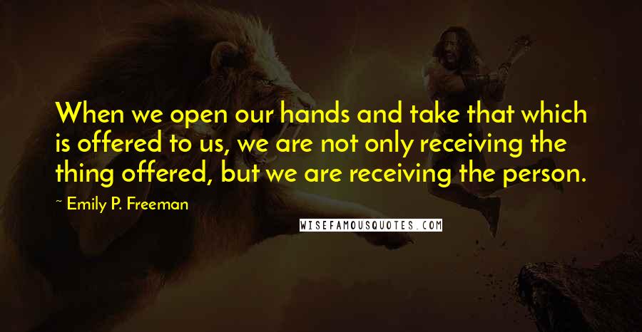 Emily P. Freeman Quotes: When we open our hands and take that which is offered to us, we are not only receiving the thing offered, but we are receiving the person.