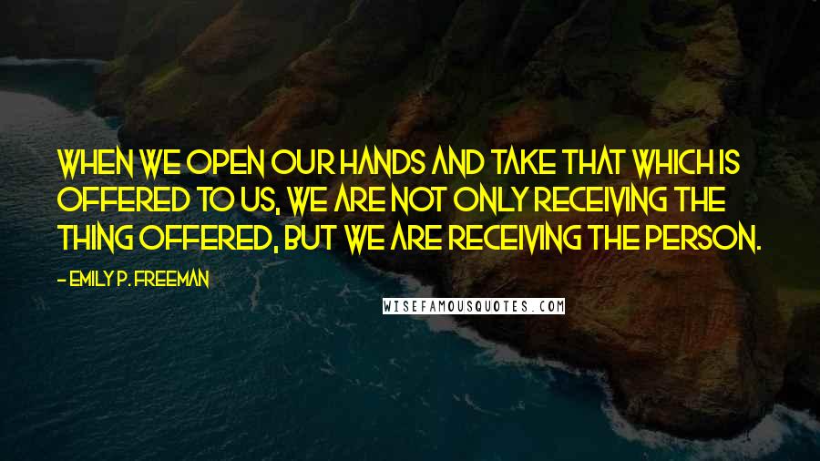 Emily P. Freeman Quotes: When we open our hands and take that which is offered to us, we are not only receiving the thing offered, but we are receiving the person.