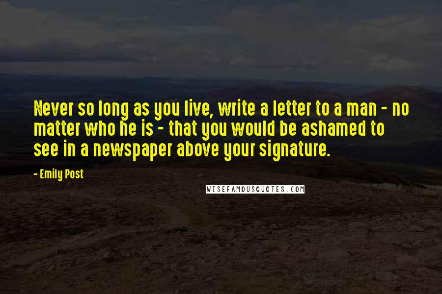 Emily Post Quotes: Never so long as you live, write a letter to a man - no matter who he is - that you would be ashamed to see in a newspaper above your signature.