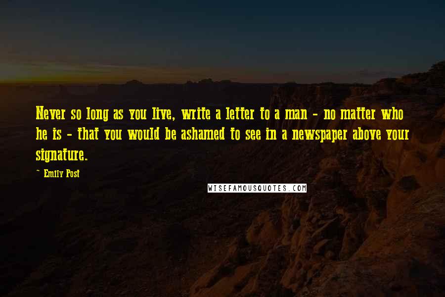 Emily Post Quotes: Never so long as you live, write a letter to a man - no matter who he is - that you would be ashamed to see in a newspaper above your signature.