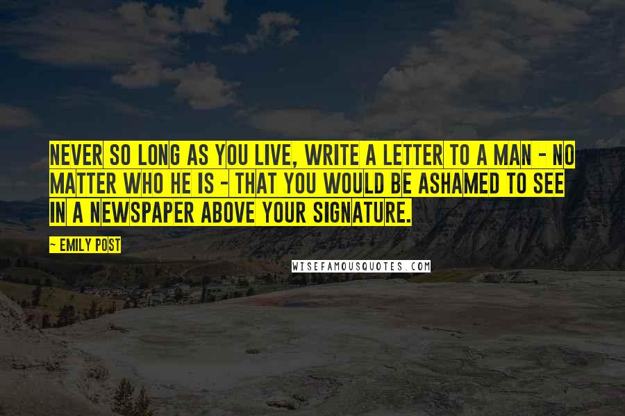 Emily Post Quotes: Never so long as you live, write a letter to a man - no matter who he is - that you would be ashamed to see in a newspaper above your signature.