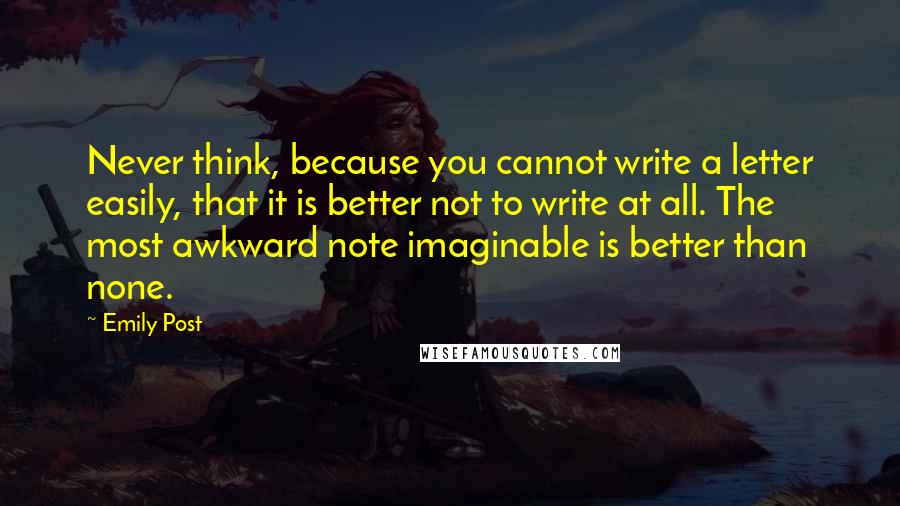 Emily Post Quotes: Never think, because you cannot write a letter easily, that it is better not to write at all. The most awkward note imaginable is better than none.