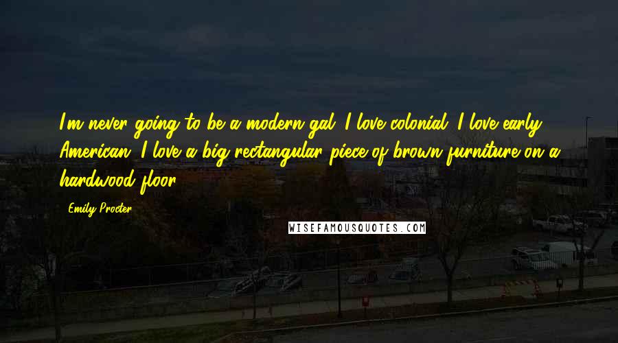 Emily Procter Quotes: I'm never going to be a modern gal. I love colonial. I love early American. I love a big rectangular piece of brown furniture on a hardwood floor.