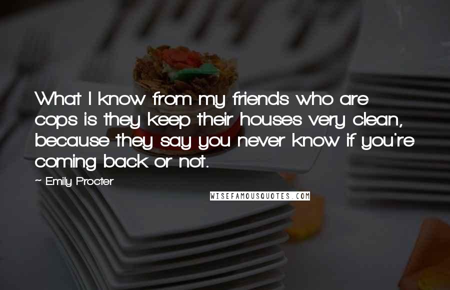 Emily Procter Quotes: What I know from my friends who are cops is they keep their houses very clean, because they say you never know if you're coming back or not.