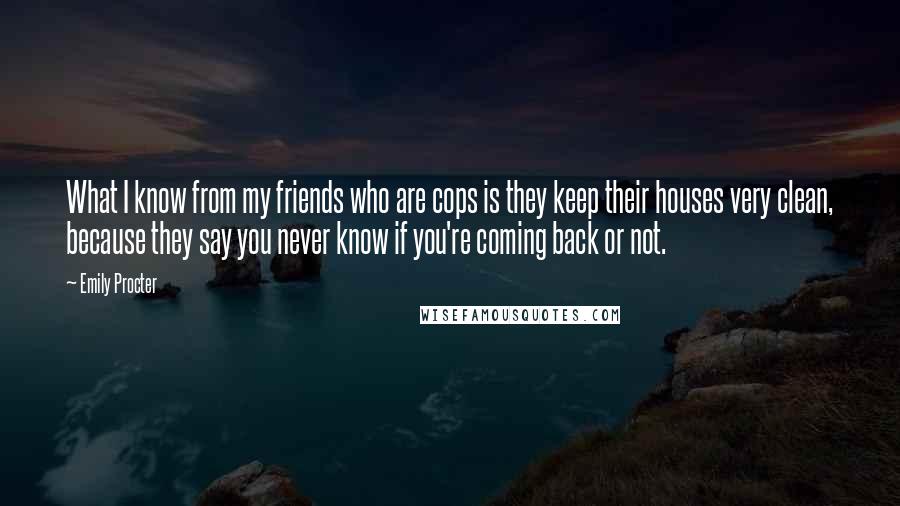 Emily Procter Quotes: What I know from my friends who are cops is they keep their houses very clean, because they say you never know if you're coming back or not.