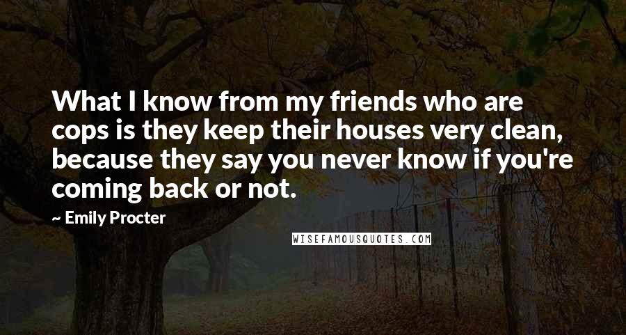 Emily Procter Quotes: What I know from my friends who are cops is they keep their houses very clean, because they say you never know if you're coming back or not.