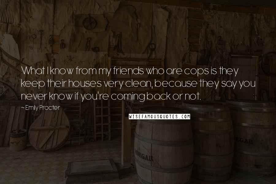 Emily Procter Quotes: What I know from my friends who are cops is they keep their houses very clean, because they say you never know if you're coming back or not.