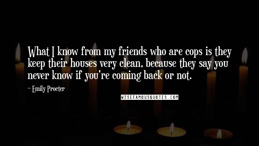 Emily Procter Quotes: What I know from my friends who are cops is they keep their houses very clean, because they say you never know if you're coming back or not.