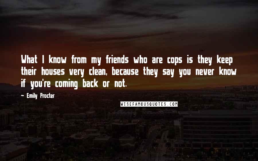 Emily Procter Quotes: What I know from my friends who are cops is they keep their houses very clean, because they say you never know if you're coming back or not.