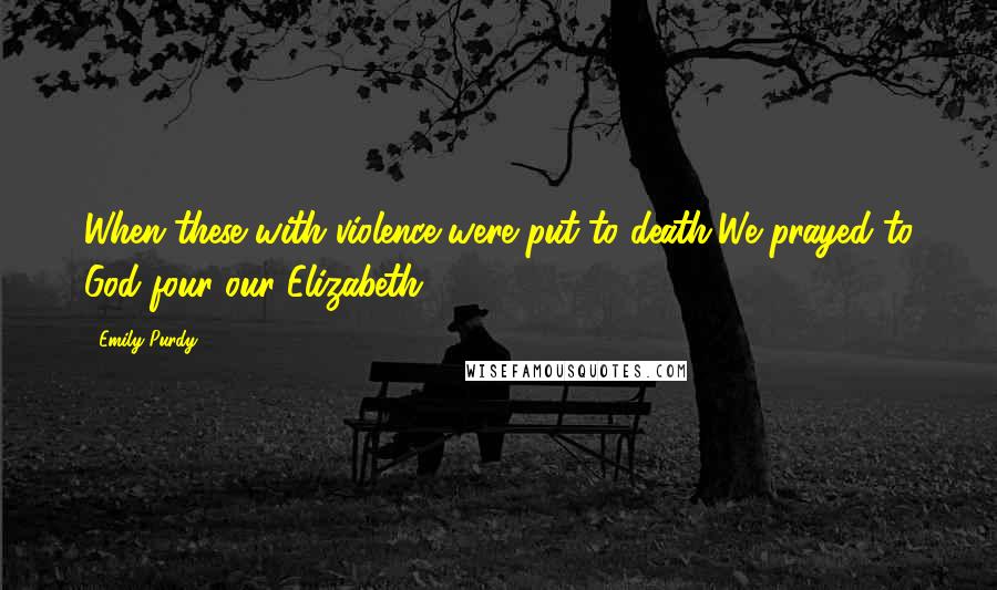 Emily Purdy Quotes: When these with violence were put to death,We prayed to God four our Elizabeth.