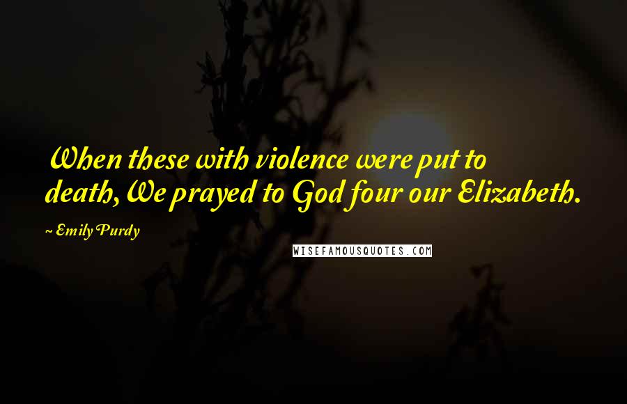 Emily Purdy Quotes: When these with violence were put to death,We prayed to God four our Elizabeth.