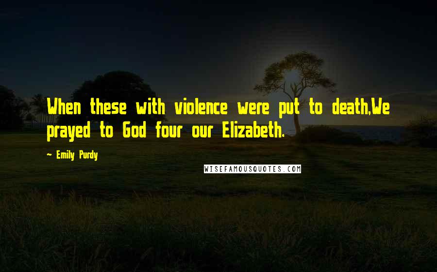 Emily Purdy Quotes: When these with violence were put to death,We prayed to God four our Elizabeth.