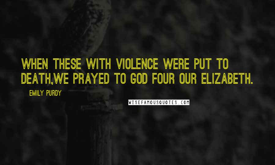 Emily Purdy Quotes: When these with violence were put to death,We prayed to God four our Elizabeth.