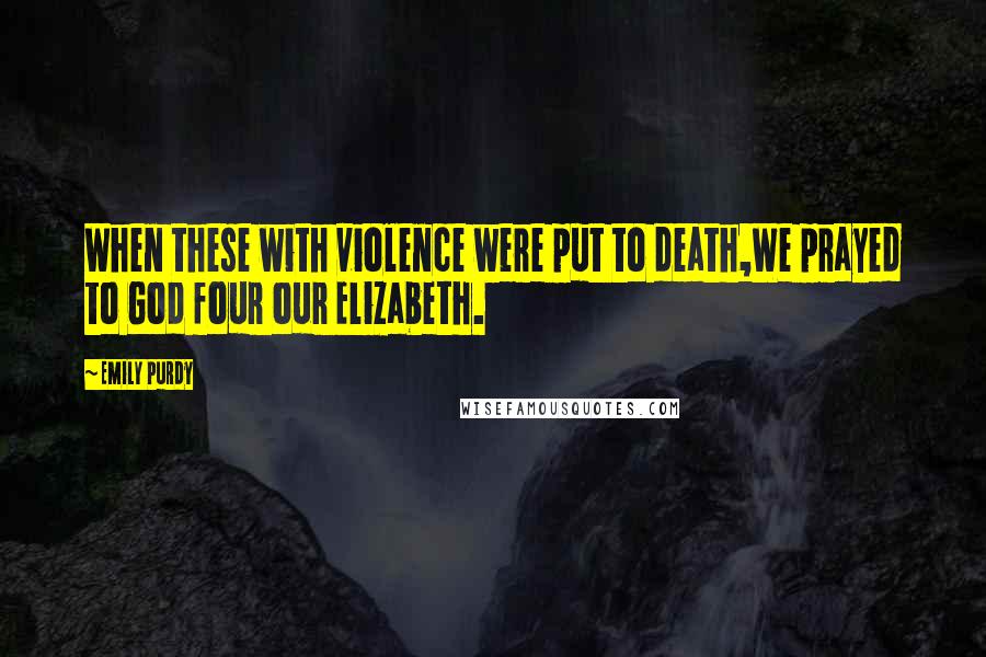 Emily Purdy Quotes: When these with violence were put to death,We prayed to God four our Elizabeth.