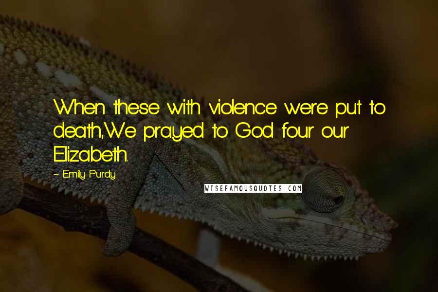 Emily Purdy Quotes: When these with violence were put to death,We prayed to God four our Elizabeth.