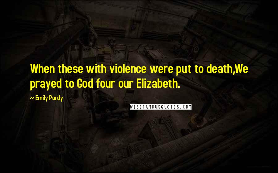 Emily Purdy Quotes: When these with violence were put to death,We prayed to God four our Elizabeth.