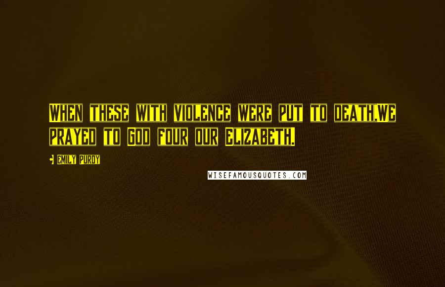 Emily Purdy Quotes: When these with violence were put to death,We prayed to God four our Elizabeth.