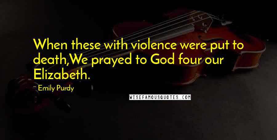 Emily Purdy Quotes: When these with violence were put to death,We prayed to God four our Elizabeth.