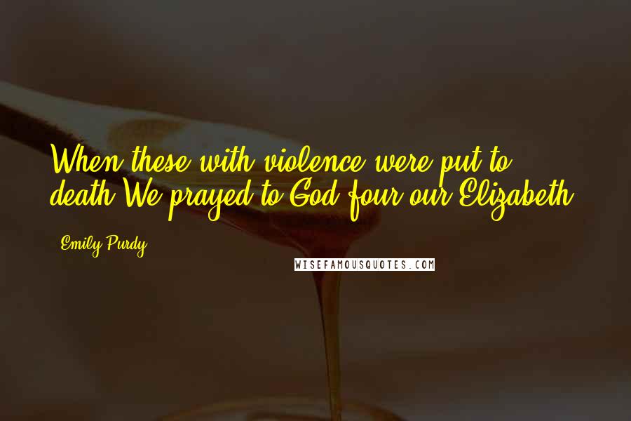 Emily Purdy Quotes: When these with violence were put to death,We prayed to God four our Elizabeth.