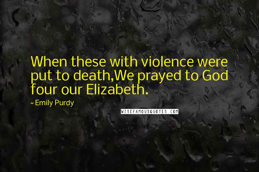 Emily Purdy Quotes: When these with violence were put to death,We prayed to God four our Elizabeth.