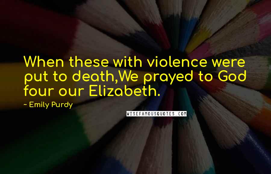 Emily Purdy Quotes: When these with violence were put to death,We prayed to God four our Elizabeth.