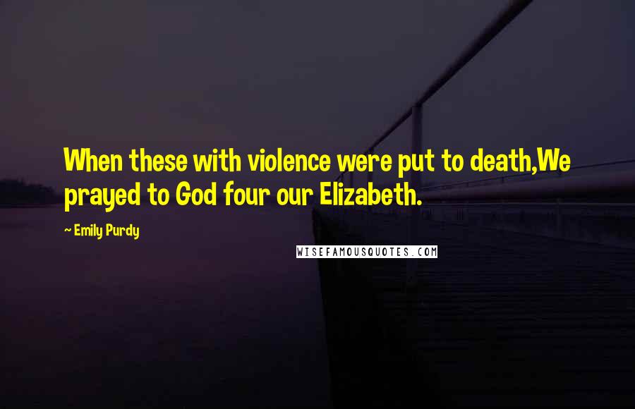 Emily Purdy Quotes: When these with violence were put to death,We prayed to God four our Elizabeth.