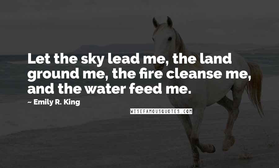 Emily R. King Quotes: Let the sky lead me, the land ground me, the fire cleanse me, and the water feed me.