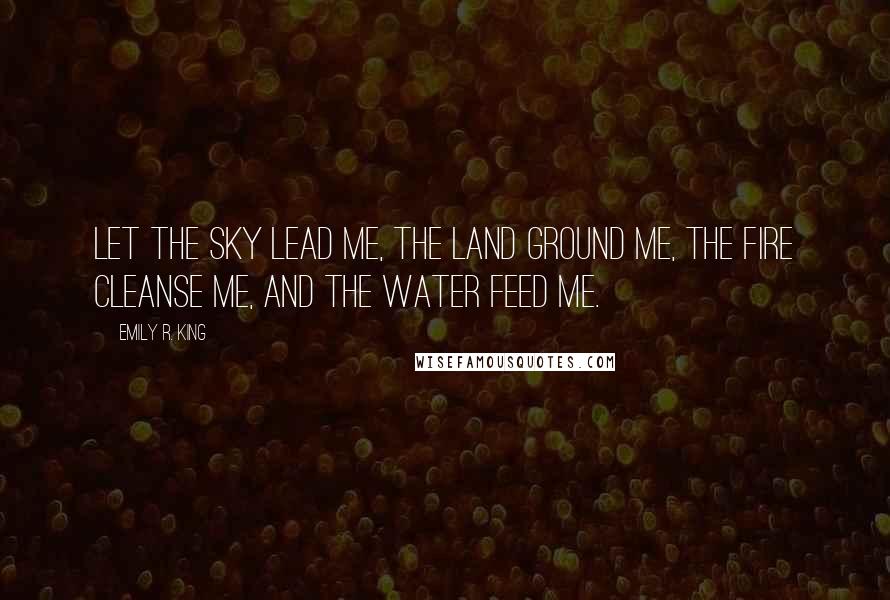 Emily R. King Quotes: Let the sky lead me, the land ground me, the fire cleanse me, and the water feed me.