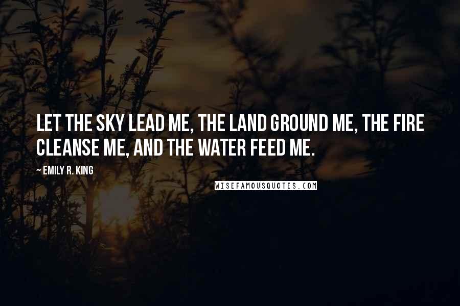 Emily R. King Quotes: Let the sky lead me, the land ground me, the fire cleanse me, and the water feed me.