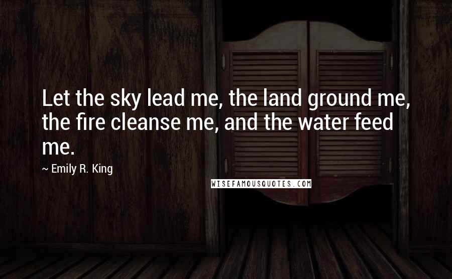 Emily R. King Quotes: Let the sky lead me, the land ground me, the fire cleanse me, and the water feed me.