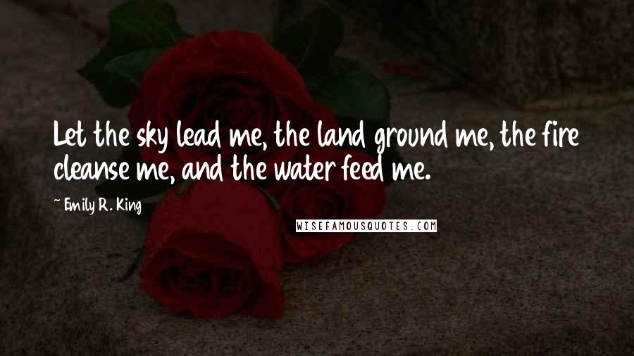 Emily R. King Quotes: Let the sky lead me, the land ground me, the fire cleanse me, and the water feed me.