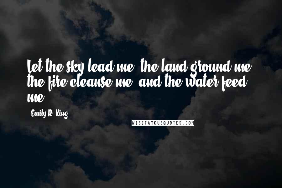 Emily R. King Quotes: Let the sky lead me, the land ground me, the fire cleanse me, and the water feed me.