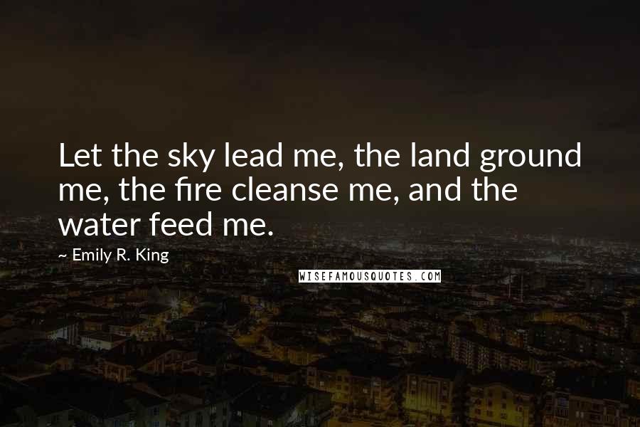 Emily R. King Quotes: Let the sky lead me, the land ground me, the fire cleanse me, and the water feed me.