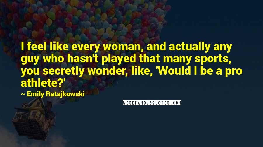 Emily Ratajkowski Quotes: I feel like every woman, and actually any guy who hasn't played that many sports, you secretly wonder, like, 'Would I be a pro athlete?'