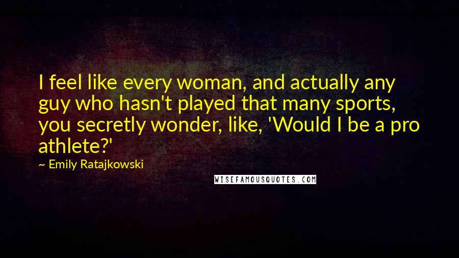 Emily Ratajkowski Quotes: I feel like every woman, and actually any guy who hasn't played that many sports, you secretly wonder, like, 'Would I be a pro athlete?'