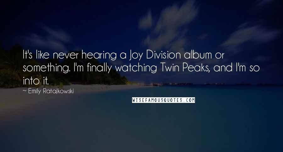 Emily Ratajkowski Quotes: It's like never hearing a Joy Division album or something. I'm finally watching Twin Peaks, and I'm so into it.