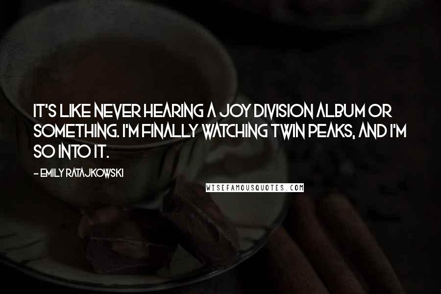 Emily Ratajkowski Quotes: It's like never hearing a Joy Division album or something. I'm finally watching Twin Peaks, and I'm so into it.