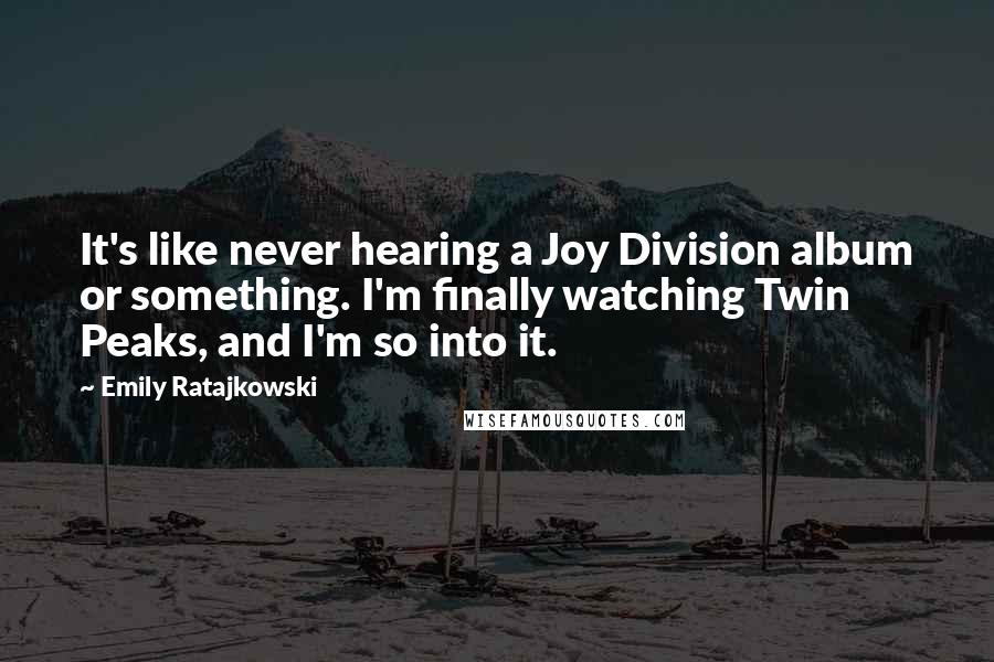 Emily Ratajkowski Quotes: It's like never hearing a Joy Division album or something. I'm finally watching Twin Peaks, and I'm so into it.