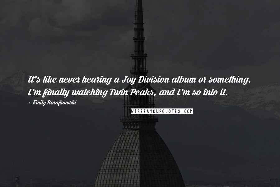 Emily Ratajkowski Quotes: It's like never hearing a Joy Division album or something. I'm finally watching Twin Peaks, and I'm so into it.