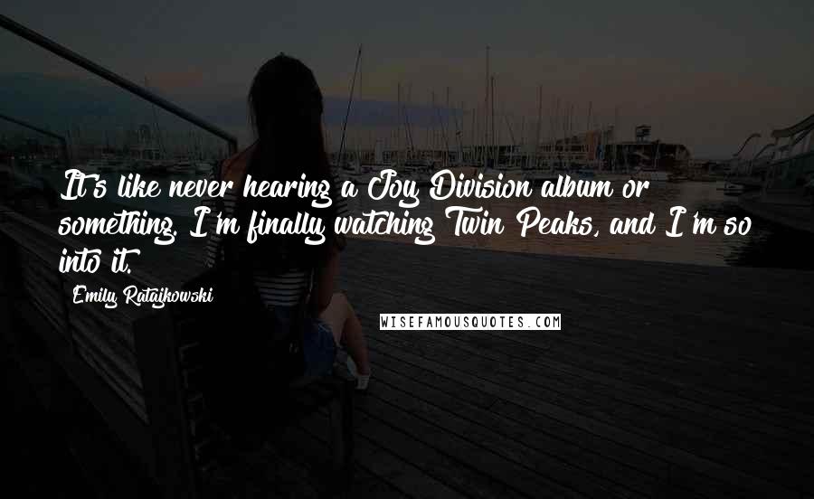 Emily Ratajkowski Quotes: It's like never hearing a Joy Division album or something. I'm finally watching Twin Peaks, and I'm so into it.